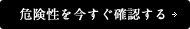 危険性を今すぐ確認する